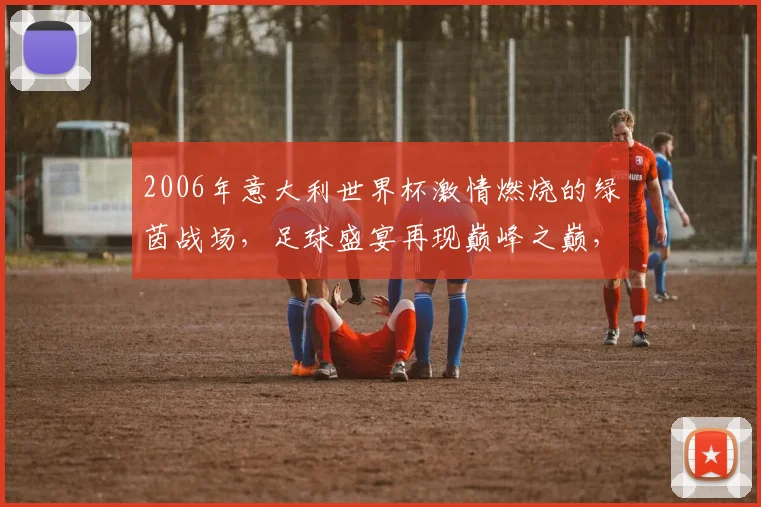 2006年意大利世界杯激情燃烧的绿茵战场，足球盛宴再现巅峰之巅，激情碰撞