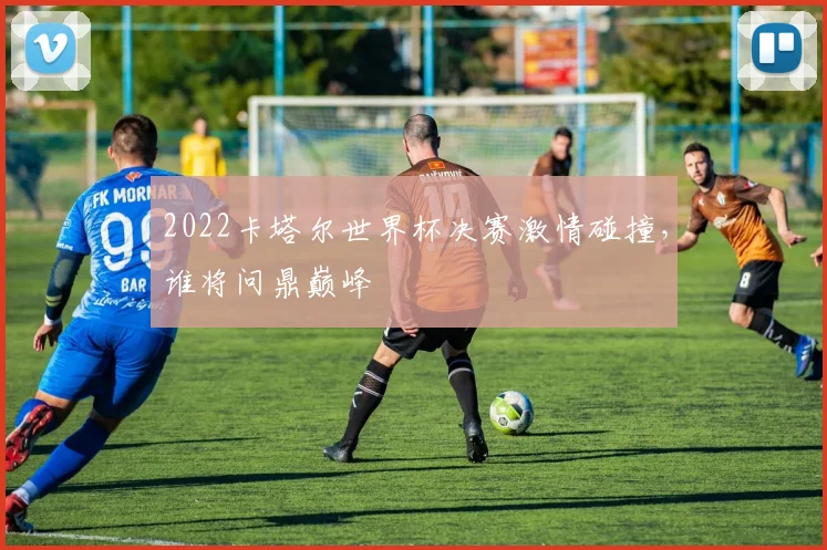 2022卡塔尔世界杯决赛激情碰撞，谁将问鼎巅峰