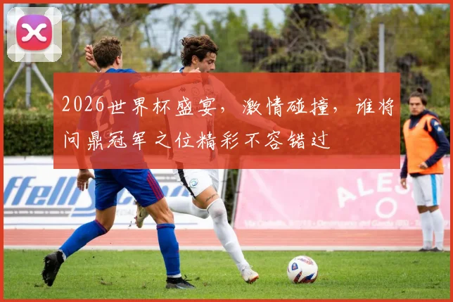 2026世界杯盛宴，激情碰撞，谁将问鼎冠军之位精彩不容错过