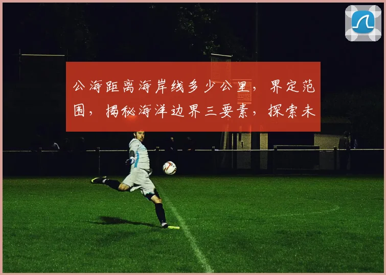 公海距离海岸线多少公里，界定范围，揭秘海洋边界三要素，探索未知海域