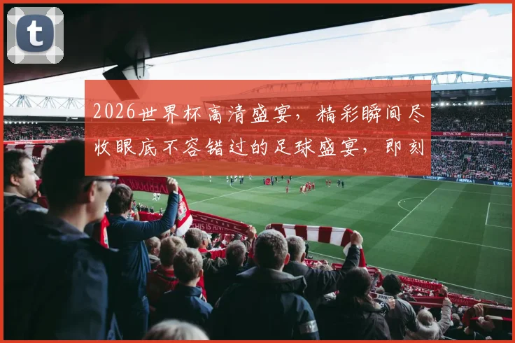 2026世界杯高清盛宴，精彩瞬间尽收眼底不容错过的足球盛宴，即刻观赏
