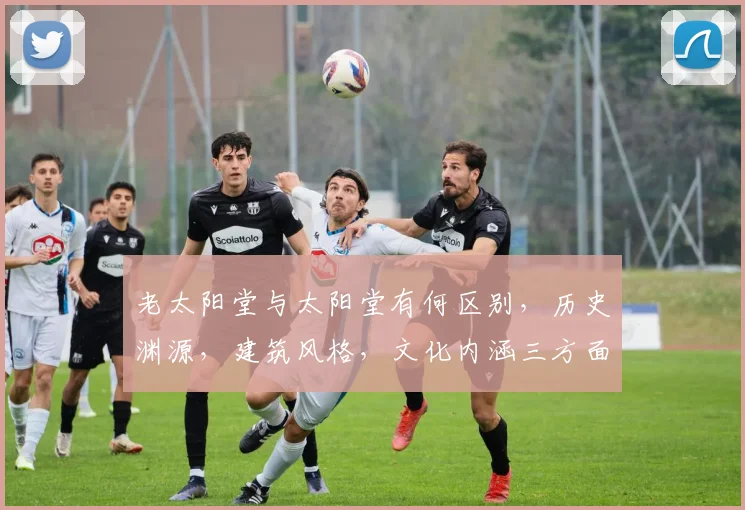 老太阳堂与太阳堂有何区别，历史渊源，建筑风格，文化内涵三方面解析